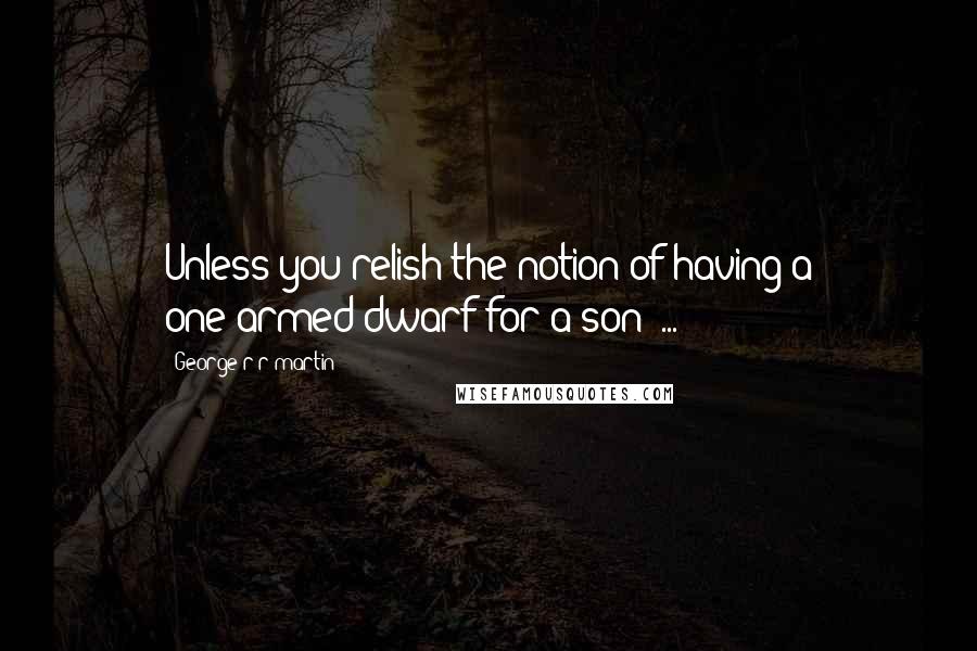 George R R Martin Quotes: Unless you relish the notion of having a one-armed dwarf for a son  ...