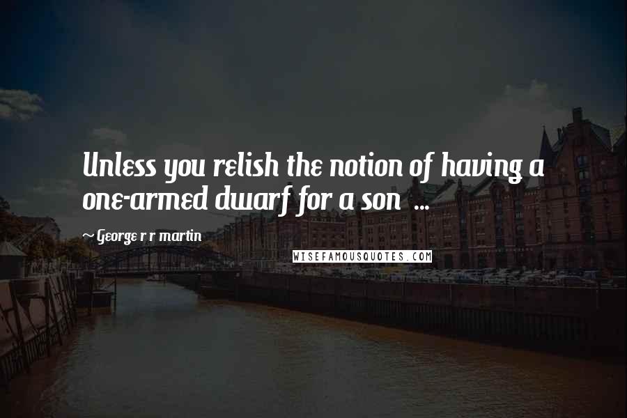 George R R Martin Quotes: Unless you relish the notion of having a one-armed dwarf for a son  ...