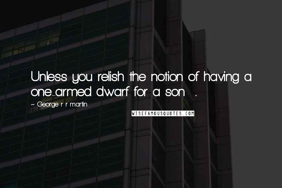 George R R Martin Quotes: Unless you relish the notion of having a one-armed dwarf for a son  ...