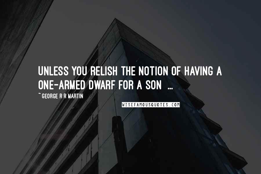 George R R Martin Quotes: Unless you relish the notion of having a one-armed dwarf for a son  ...