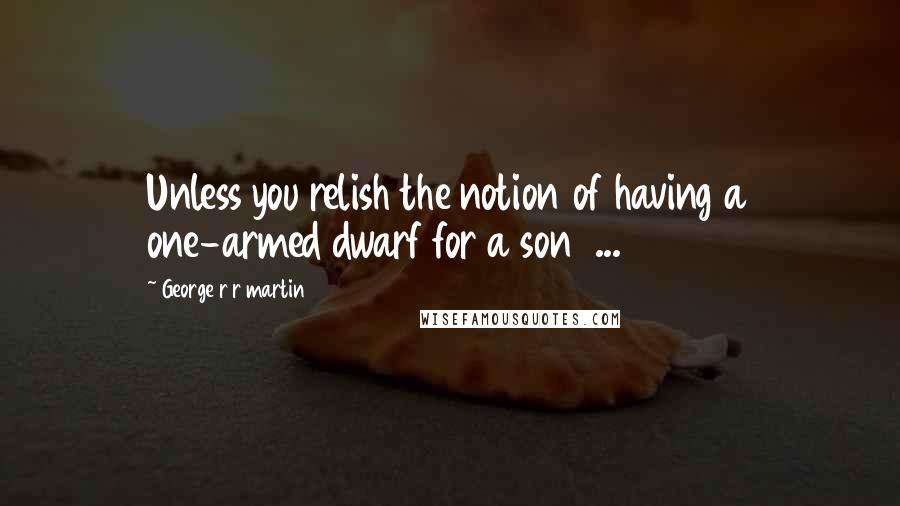 George R R Martin Quotes: Unless you relish the notion of having a one-armed dwarf for a son  ...