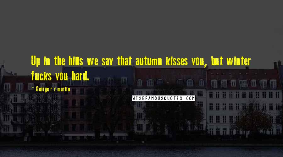 George R R Martin Quotes: Up in the hills we say that autumn kisses you, but winter fucks you hard.