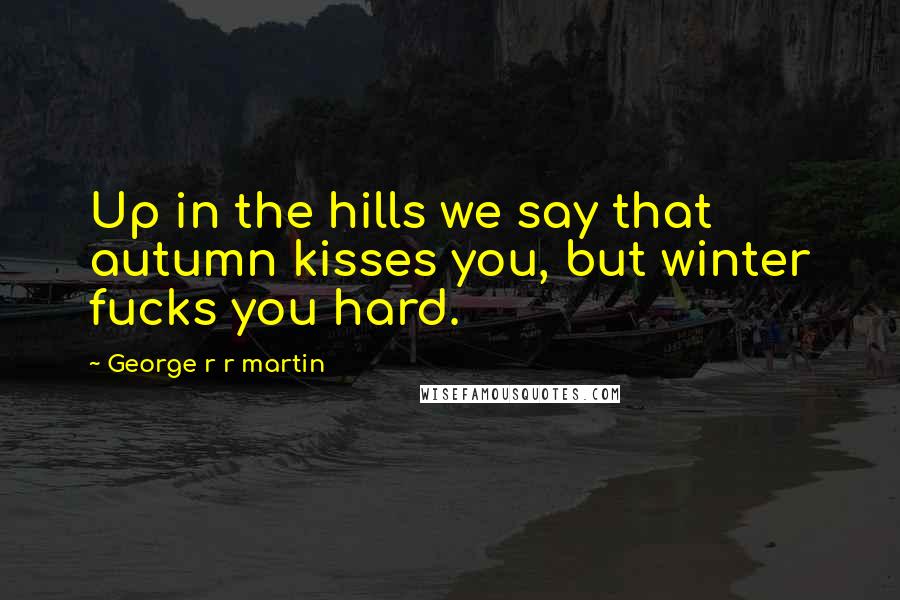 George R R Martin Quotes: Up in the hills we say that autumn kisses you, but winter fucks you hard.