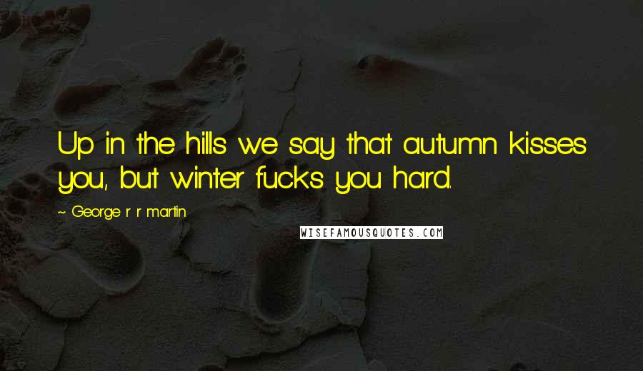 George R R Martin Quotes: Up in the hills we say that autumn kisses you, but winter fucks you hard.