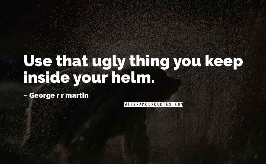 George R R Martin Quotes: Use that ugly thing you keep inside your helm.