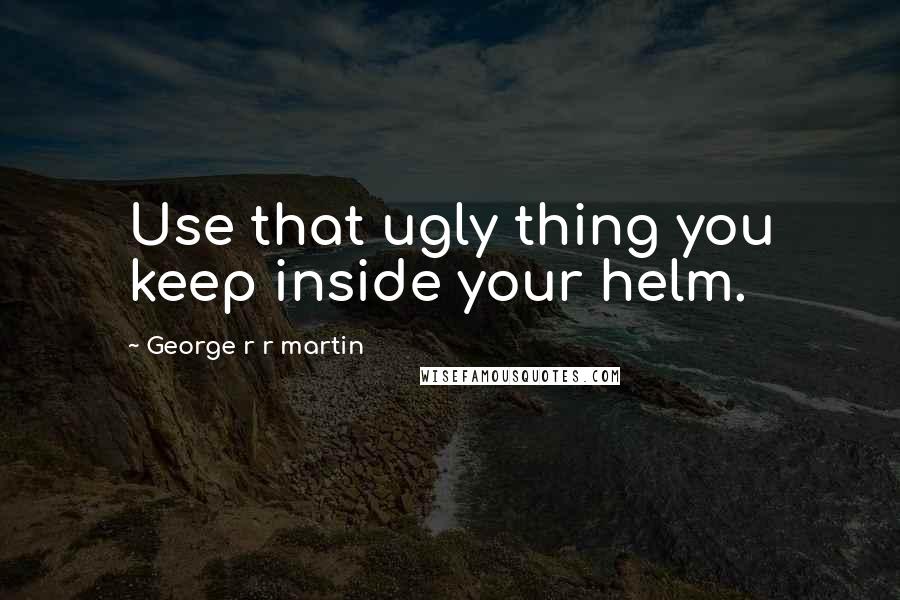 George R R Martin Quotes: Use that ugly thing you keep inside your helm.