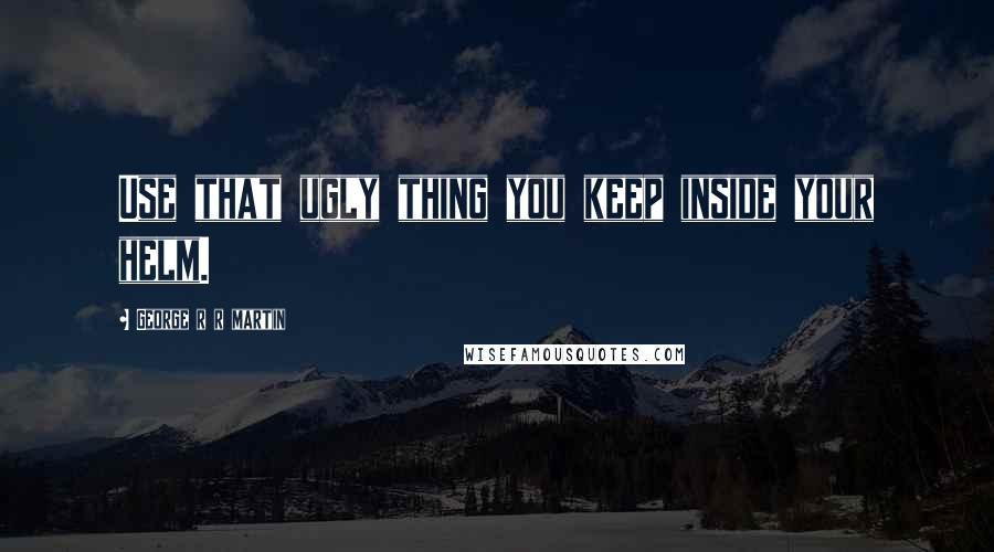 George R R Martin Quotes: Use that ugly thing you keep inside your helm.
