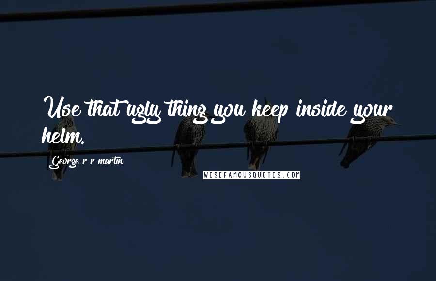 George R R Martin Quotes: Use that ugly thing you keep inside your helm.