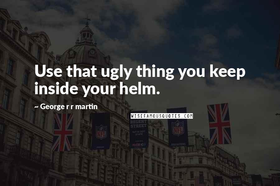 George R R Martin Quotes: Use that ugly thing you keep inside your helm.