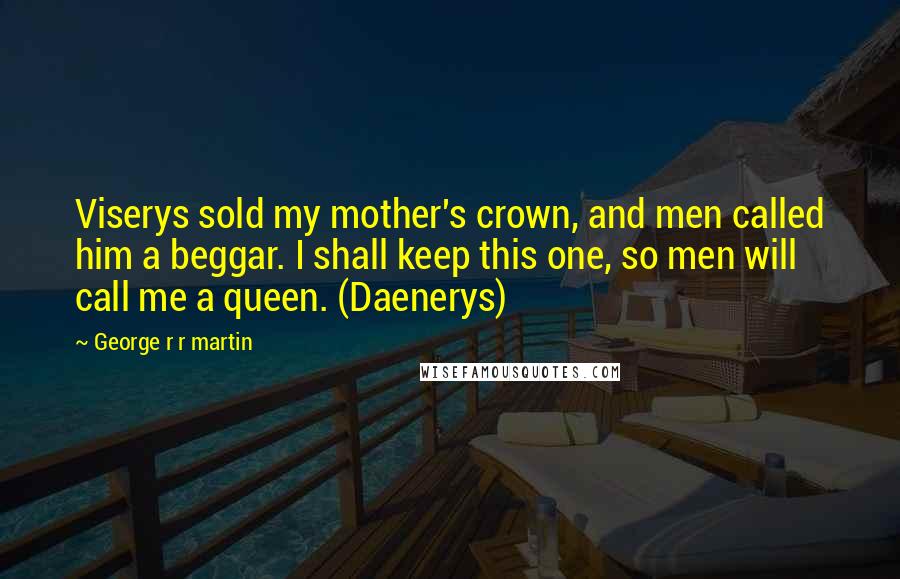 George R R Martin Quotes: Viserys sold my mother's crown, and men called him a beggar. I shall keep this one, so men will call me a queen. (Daenerys)