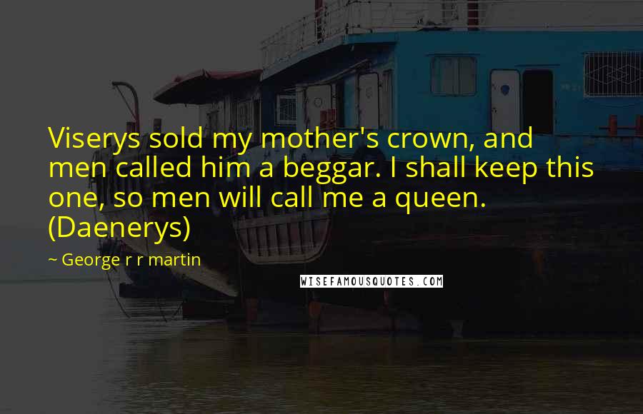 George R R Martin Quotes: Viserys sold my mother's crown, and men called him a beggar. I shall keep this one, so men will call me a queen. (Daenerys)