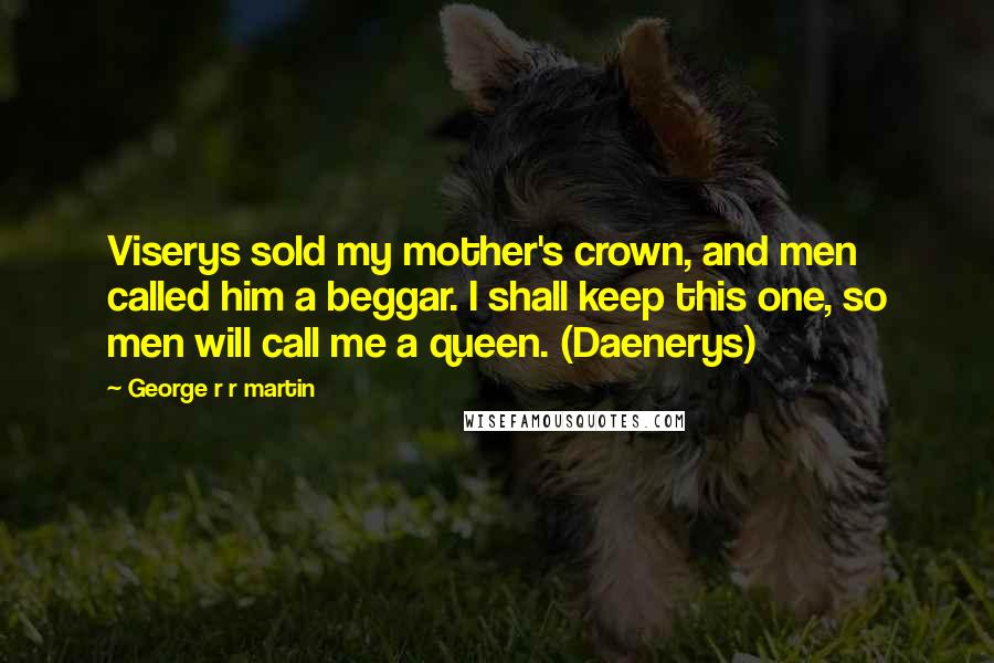 George R R Martin Quotes: Viserys sold my mother's crown, and men called him a beggar. I shall keep this one, so men will call me a queen. (Daenerys)