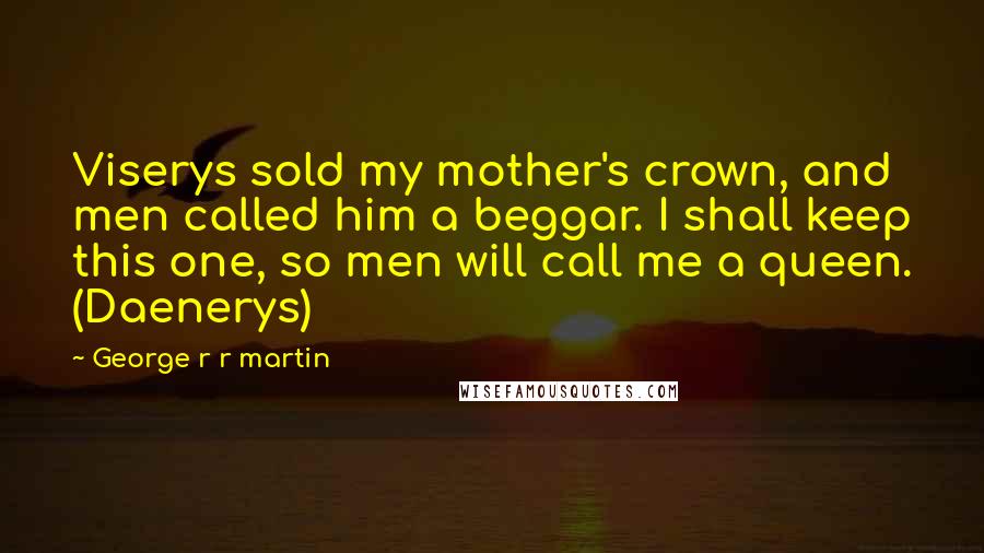 George R R Martin Quotes: Viserys sold my mother's crown, and men called him a beggar. I shall keep this one, so men will call me a queen. (Daenerys)