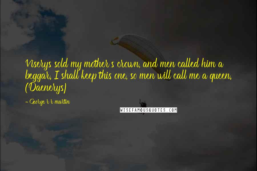 George R R Martin Quotes: Viserys sold my mother's crown, and men called him a beggar. I shall keep this one, so men will call me a queen. (Daenerys)