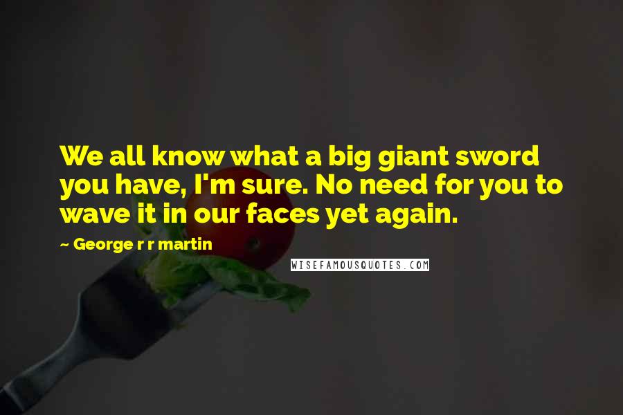 George R R Martin Quotes: We all know what a big giant sword you have, I'm sure. No need for you to wave it in our faces yet again.