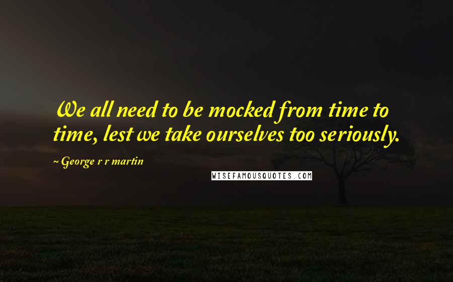 George R R Martin Quotes: We all need to be mocked from time to time, lest we take ourselves too seriously.