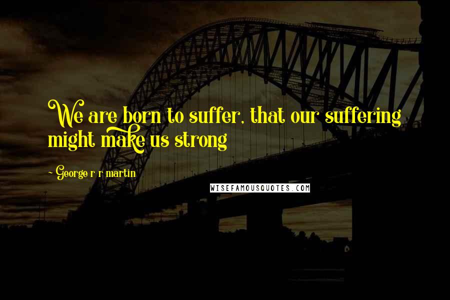 George R R Martin Quotes: We are born to suffer, that our suffering might make us strong