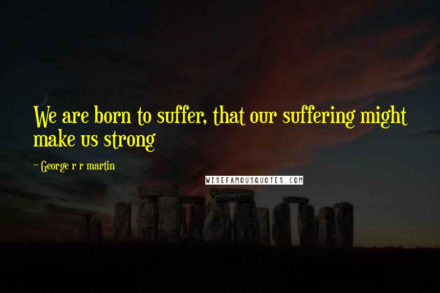 George R R Martin Quotes: We are born to suffer, that our suffering might make us strong