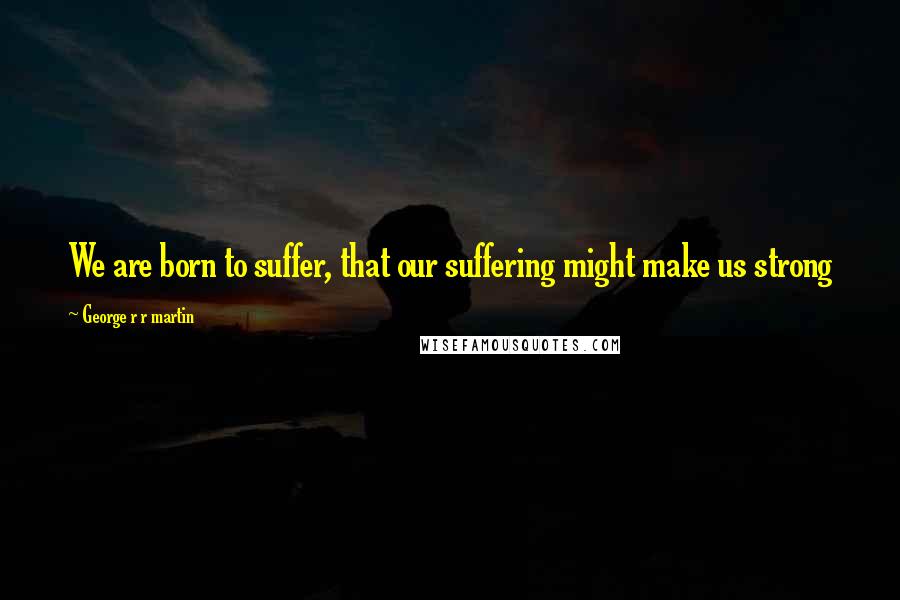 George R R Martin Quotes: We are born to suffer, that our suffering might make us strong