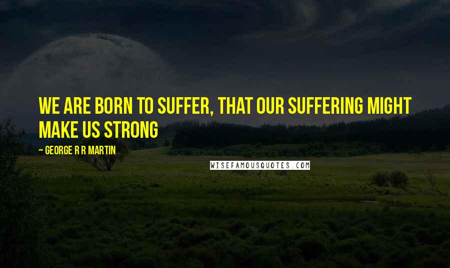 George R R Martin Quotes: We are born to suffer, that our suffering might make us strong