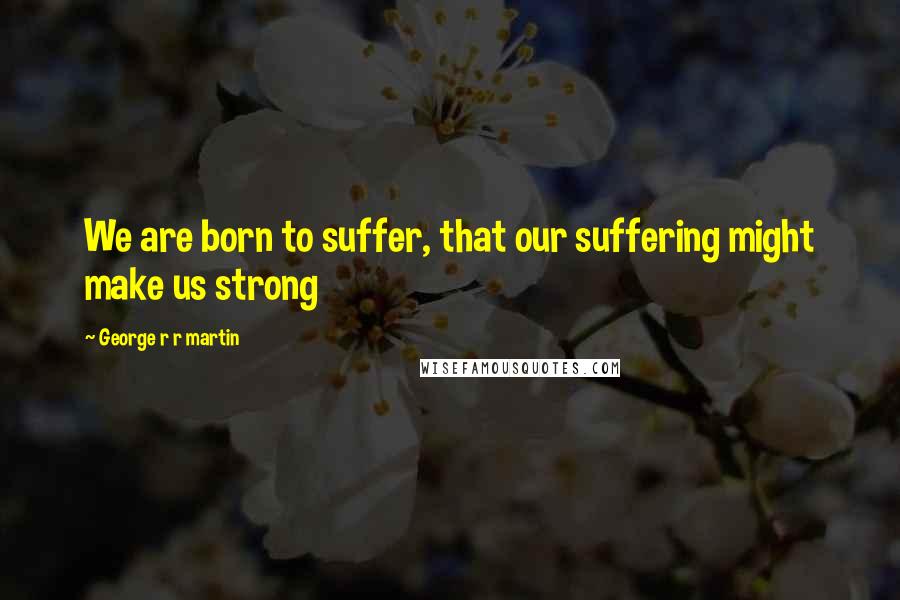 George R R Martin Quotes: We are born to suffer, that our suffering might make us strong