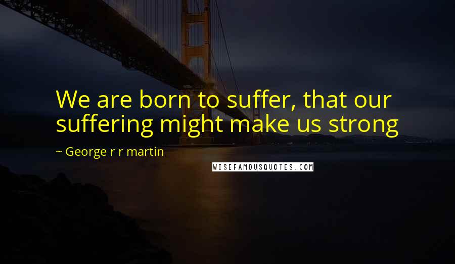 George R R Martin Quotes: We are born to suffer, that our suffering might make us strong