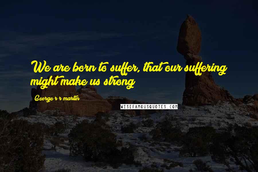 George R R Martin Quotes: We are born to suffer, that our suffering might make us strong