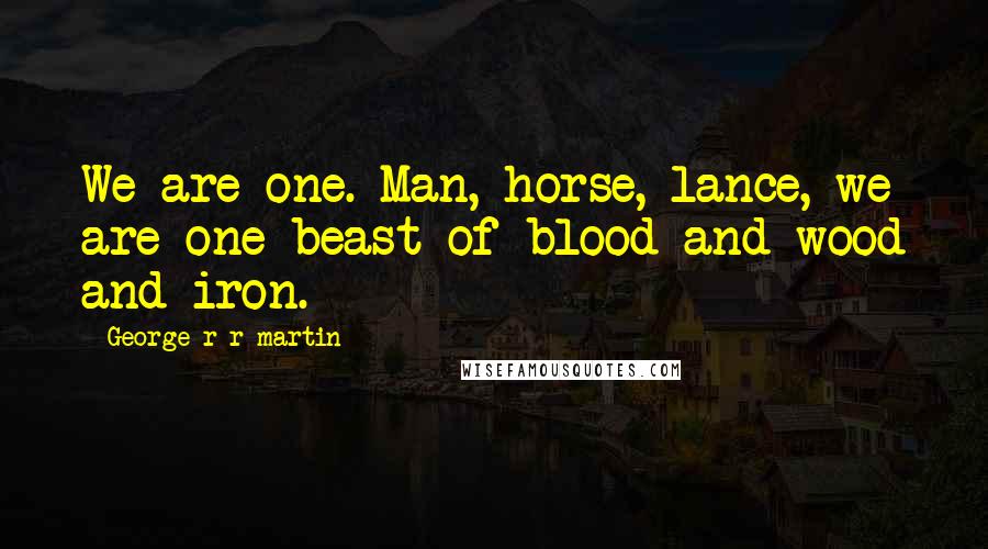 George R R Martin Quotes: We are one. Man, horse, lance, we are one beast of blood and wood and iron.