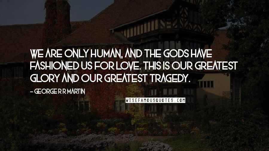 George R R Martin Quotes: We are only human, and the Gods have fashioned us for love. This is our greatest glory and our greatest tragedy.