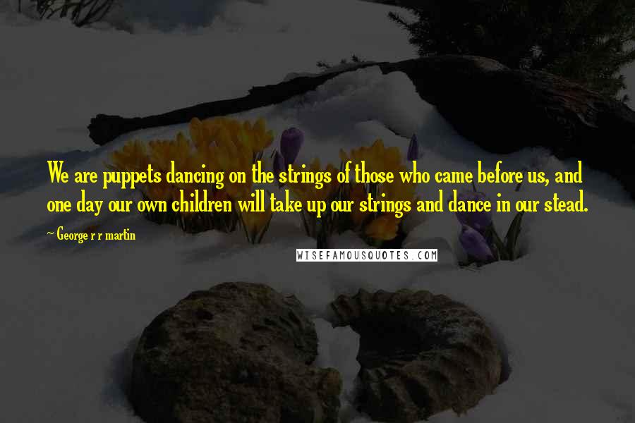 George R R Martin Quotes: We are puppets dancing on the strings of those who came before us, and one day our own children will take up our strings and dance in our stead.