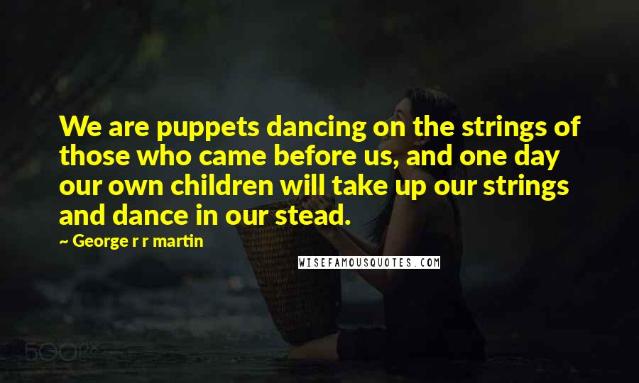 George R R Martin Quotes: We are puppets dancing on the strings of those who came before us, and one day our own children will take up our strings and dance in our stead.