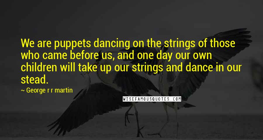 George R R Martin Quotes: We are puppets dancing on the strings of those who came before us, and one day our own children will take up our strings and dance in our stead.