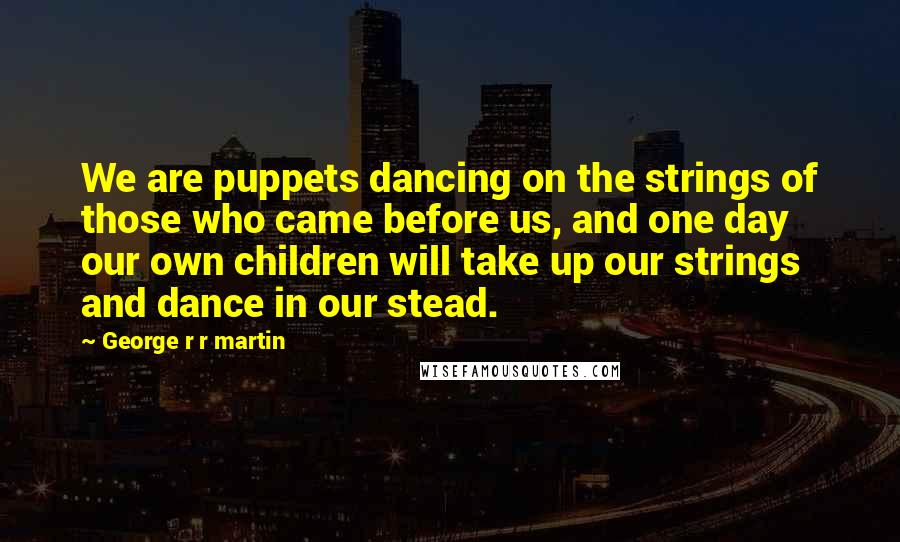 George R R Martin Quotes: We are puppets dancing on the strings of those who came before us, and one day our own children will take up our strings and dance in our stead.