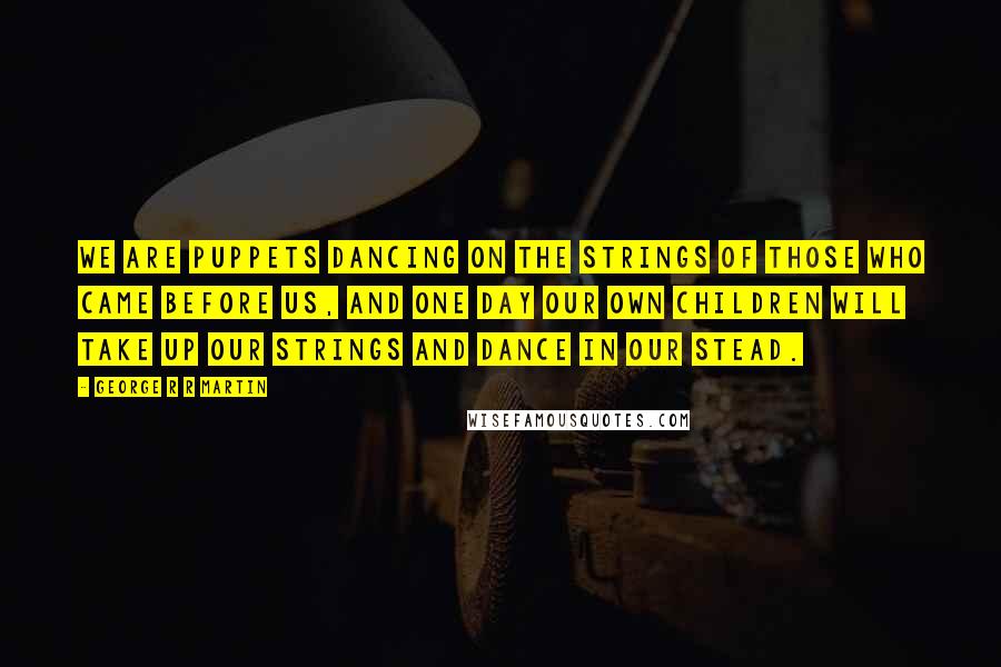 George R R Martin Quotes: We are puppets dancing on the strings of those who came before us, and one day our own children will take up our strings and dance in our stead.