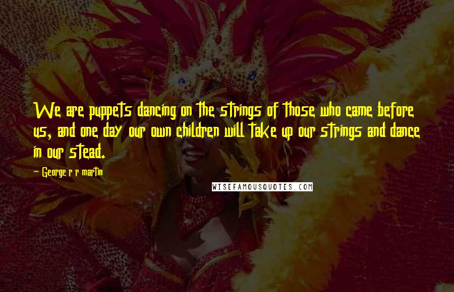 George R R Martin Quotes: We are puppets dancing on the strings of those who came before us, and one day our own children will take up our strings and dance in our stead.