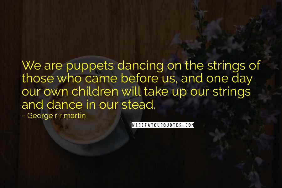 George R R Martin Quotes: We are puppets dancing on the strings of those who came before us, and one day our own children will take up our strings and dance in our stead.