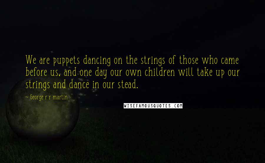 George R R Martin Quotes: We are puppets dancing on the strings of those who came before us, and one day our own children will take up our strings and dance in our stead.
