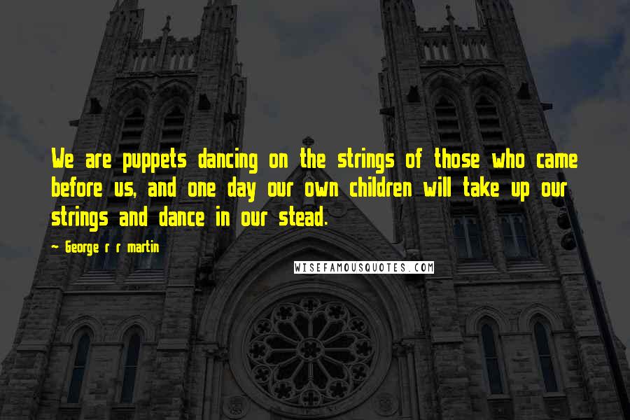 George R R Martin Quotes: We are puppets dancing on the strings of those who came before us, and one day our own children will take up our strings and dance in our stead.