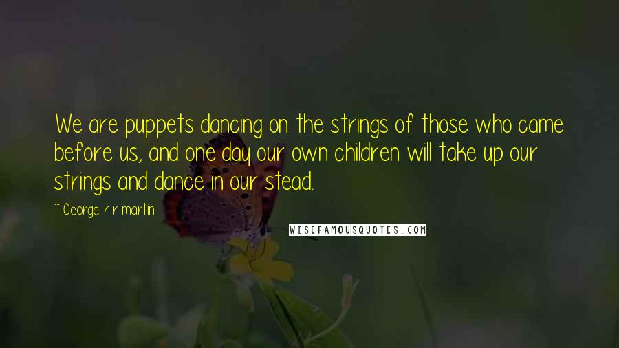 George R R Martin Quotes: We are puppets dancing on the strings of those who came before us, and one day our own children will take up our strings and dance in our stead.