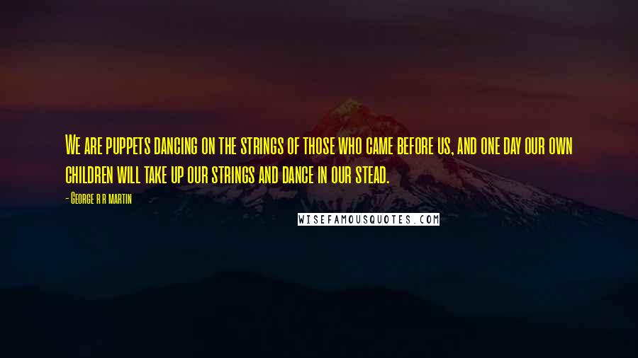 George R R Martin Quotes: We are puppets dancing on the strings of those who came before us, and one day our own children will take up our strings and dance in our stead.