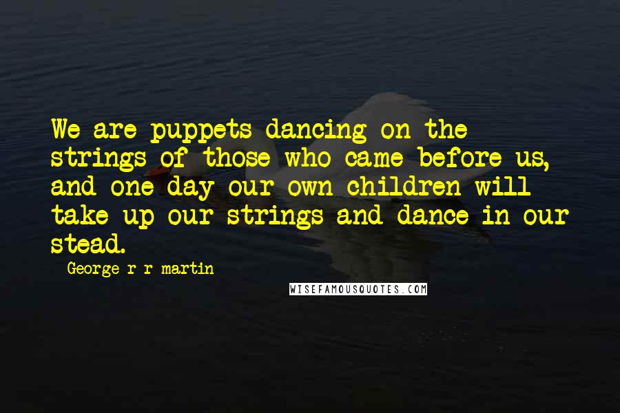 George R R Martin Quotes: We are puppets dancing on the strings of those who came before us, and one day our own children will take up our strings and dance in our stead.