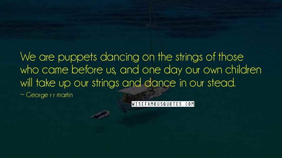 George R R Martin Quotes: We are puppets dancing on the strings of those who came before us, and one day our own children will take up our strings and dance in our stead.