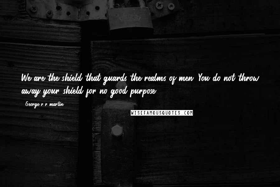 George R R Martin Quotes: We are the shield that guards the realms of men. You do not throw away your shield for no good purpose.