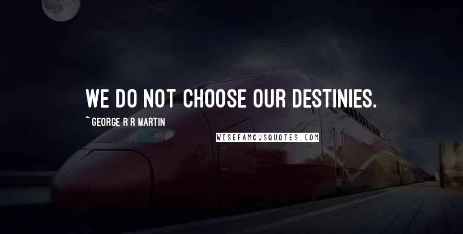 George R R Martin Quotes: We do not choose our destinies.