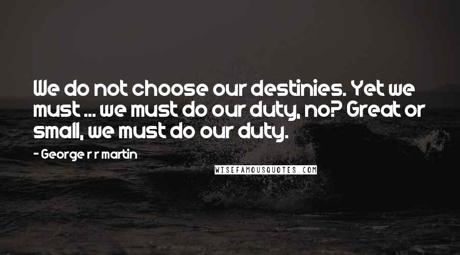 George R R Martin Quotes: We do not choose our destinies. Yet we must ... we must do our duty, no? Great or small, we must do our duty.