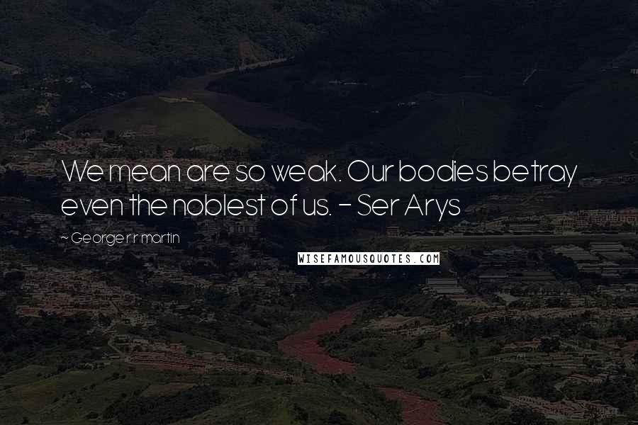 George R R Martin Quotes: We mean are so weak. Our bodies betray even the noblest of us. - Ser Arys