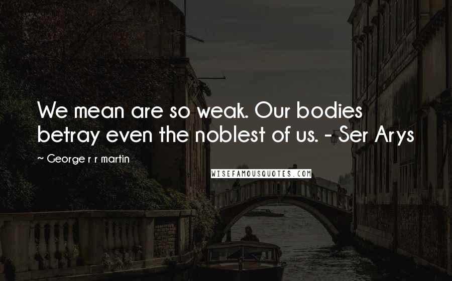 George R R Martin Quotes: We mean are so weak. Our bodies betray even the noblest of us. - Ser Arys