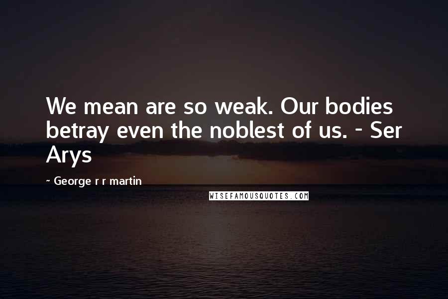 George R R Martin Quotes: We mean are so weak. Our bodies betray even the noblest of us. - Ser Arys