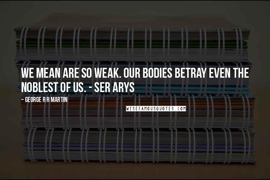 George R R Martin Quotes: We mean are so weak. Our bodies betray even the noblest of us. - Ser Arys