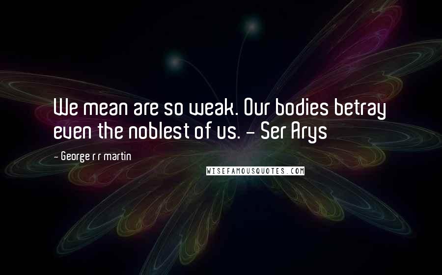 George R R Martin Quotes: We mean are so weak. Our bodies betray even the noblest of us. - Ser Arys